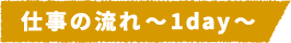 仕事の流れ~1day~